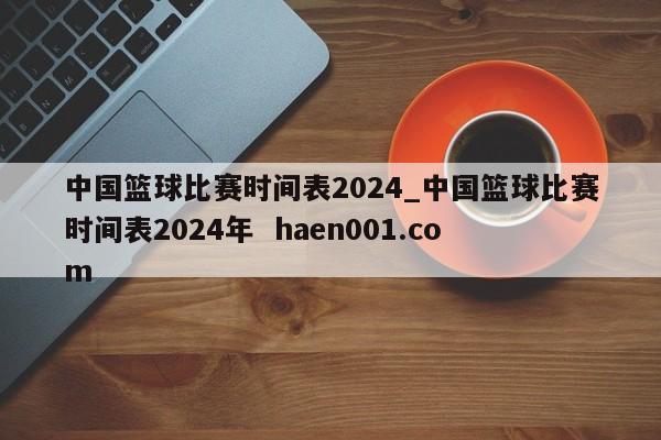 中国篮球比赛时间表2024_中国篮球比赛时间表2024年  haen001.com