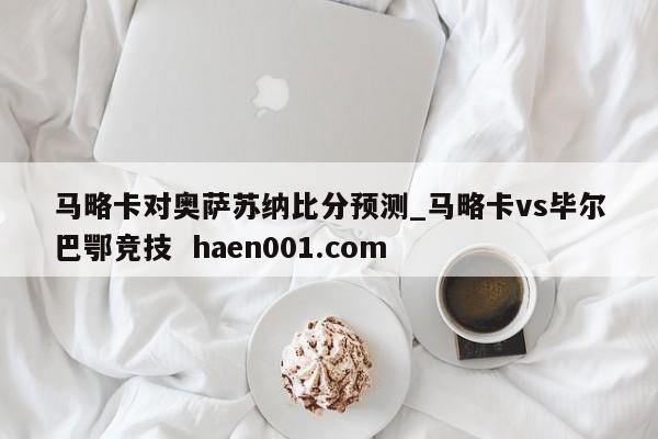 马略卡对奥萨苏纳比分预测_马略卡vs毕尔巴鄂竞技  haen001.com