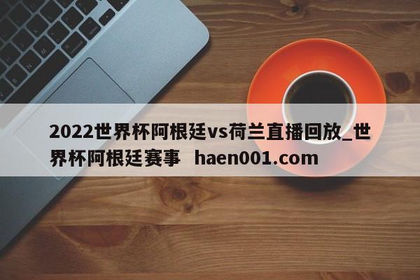 2022世界杯阿根廷vs荷兰直播回放_世界杯阿根廷赛事  haen001.com