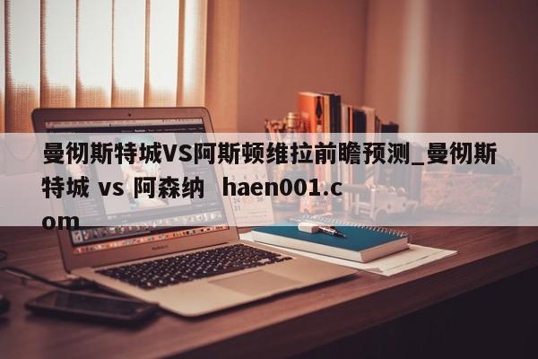 曼彻斯特城VS阿斯顿维拉前瞻预测_曼彻斯特城 vs 阿森纳  haen001.com