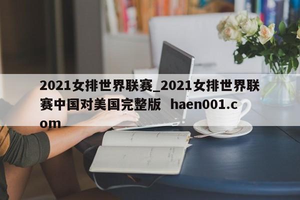 2021女排世界联赛_2021女排世界联赛中国对美国完整版  haen001.com