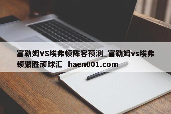 富勒姆VS埃弗顿阵容预测_富勒姆vs埃弗顿聚胜顽球汇  haen001.com