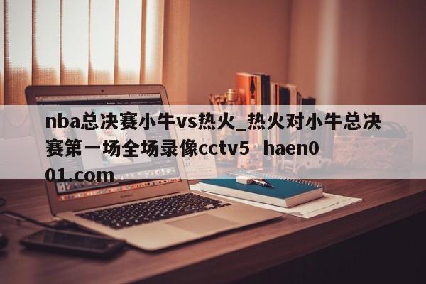 nba总决赛小牛vs热火_热火对小牛总决赛第一场全场录像cctv5 haen001.com