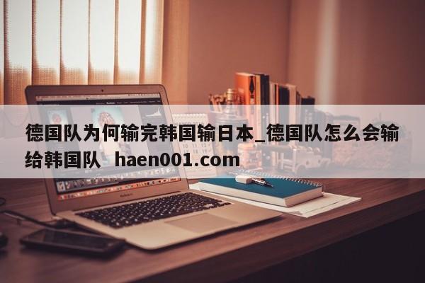 德国队为何输完韩国输日本_德国队怎么会输给韩国队  haen001.com