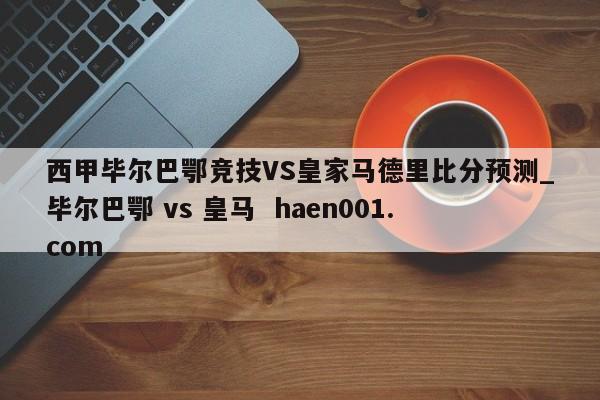 西甲毕尔巴鄂竞技VS皇家马德里比分预测_毕尔巴鄂 vs 皇马 haen001.com