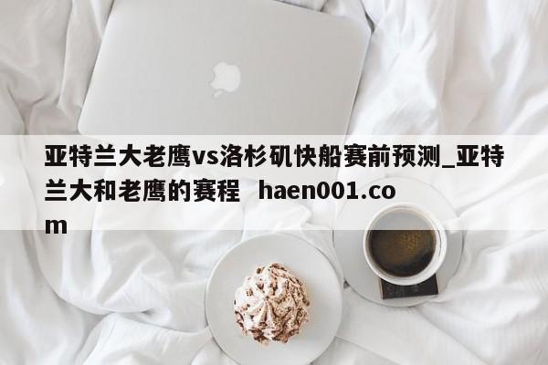 亚特兰大老鹰vs洛杉矶快船赛前预测_亚特兰大和老鹰的赛程  haen001.com