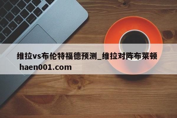 维拉vs布伦特福德预测_维拉对阵布莱顿  haen001.com