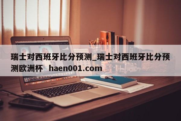 瑞士对西班牙比分预测_瑞士对西班牙比分预测欧洲杯  haen001.com