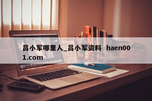 吕小军哪里人_吕小军资料  haen001.com