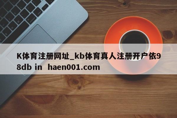 K体育注册网址_kb体育真人注册开户依98db in  haen001.com
