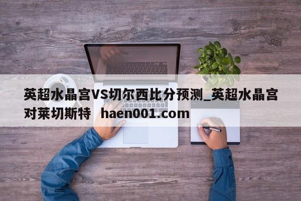 英超水晶宫VS切尔西比分预测_英超水晶宫对莱切斯特 haen001.com