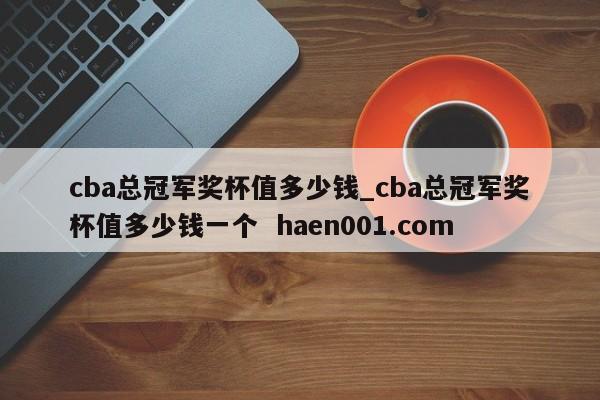 cba总冠军奖杯值多少钱_cba总冠军奖杯值多少钱一个  haen001.com