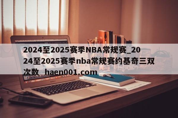 2024至2025赛季NBA常规赛_2024至2025赛季nba常规赛约基奇三双次数  haen001.com