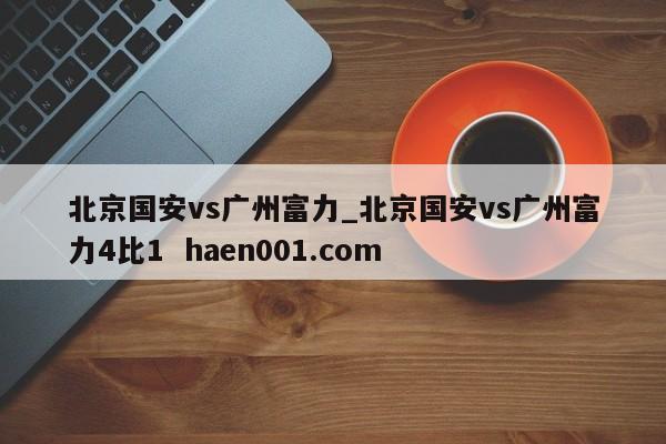 北京国安vs广州富力_北京国安vs广州富力4比1  haen001.com