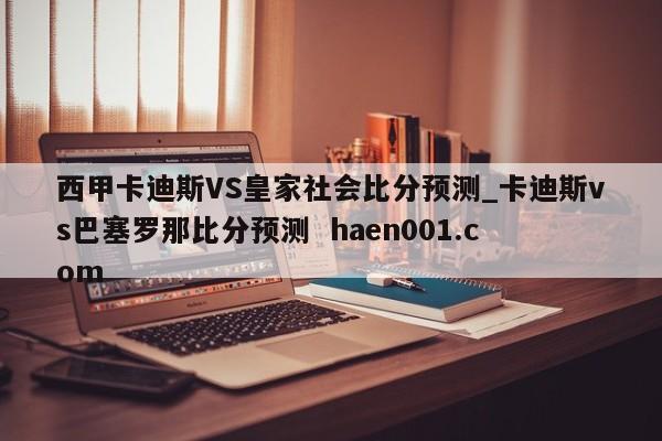 西甲卡迪斯VS皇家社会比分预测_卡迪斯vs巴塞罗那比分预测  haen001.com