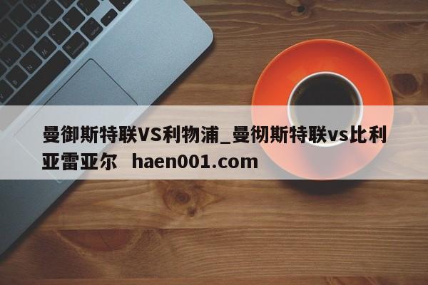 曼御斯特联VS利物浦_曼彻斯特联vs比利亚雷亚尔  haen001.com