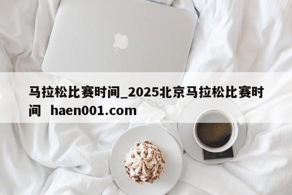 马拉松比赛时间_2025北京马拉松比赛时间 haen001.com