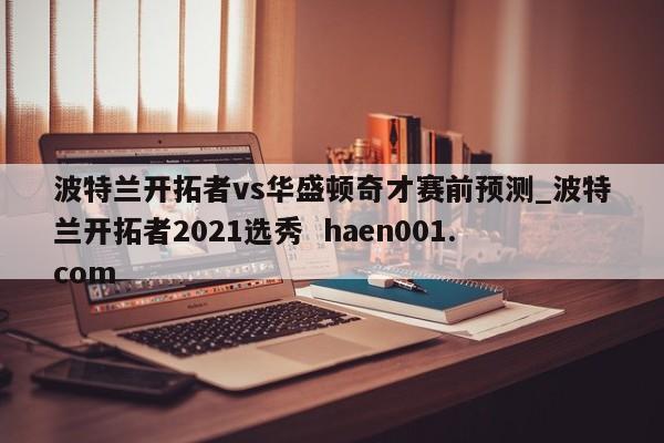 波特兰开拓者vs华盛顿奇才赛前预测_波特兰开拓者2021选秀  haen001.com