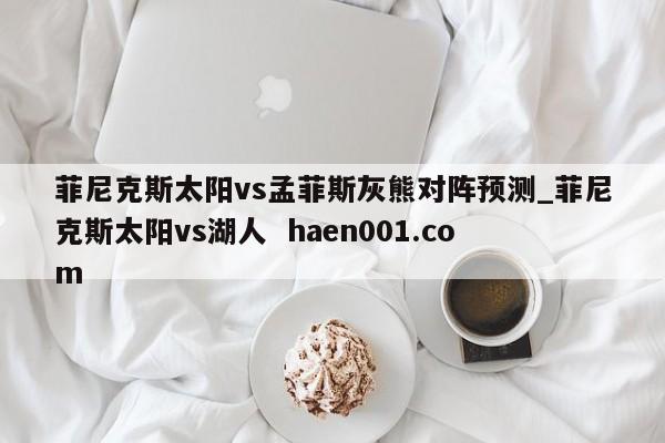 菲尼克斯太阳vs孟菲斯灰熊对阵预测_菲尼克斯太阳vs湖人  haen001.com