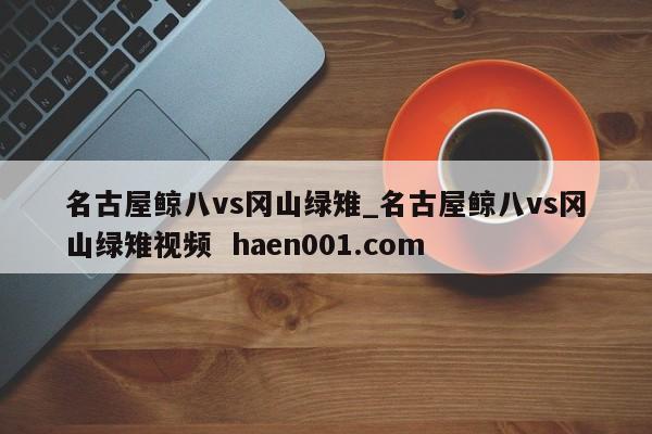 名古屋鲸八vs冈山绿雉_名古屋鲸八vs冈山绿雉视频  haen001.com