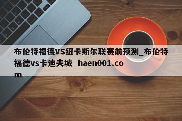 布伦特福德VS纽卡斯尔联赛前预测_布伦特福德vs卡迪夫城  haen001.com