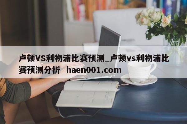 卢顿VS利物浦比赛预测_卢顿vs利物浦比赛预测分析  haen001.com
