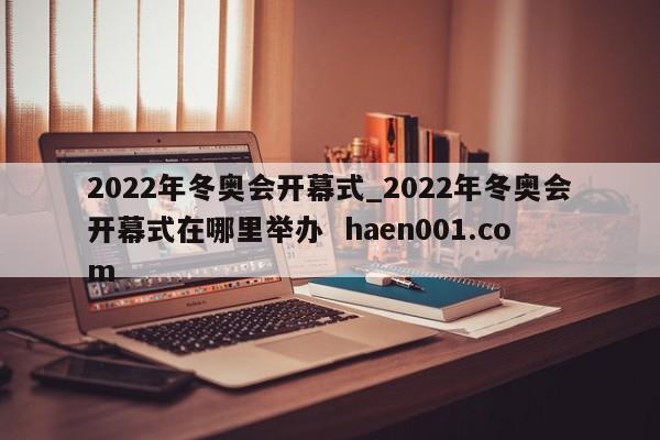 2022年冬奥会开幕式_2022年冬奥会开幕式在哪里举办  haen001.com