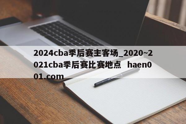 2024cba季后赛主客场_2020~2021cba季后赛比赛地点  haen001.com