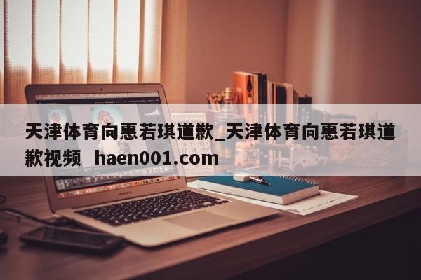 天津体育向惠若琪道歉_天津体育向惠若琪道歉视频  haen001.com