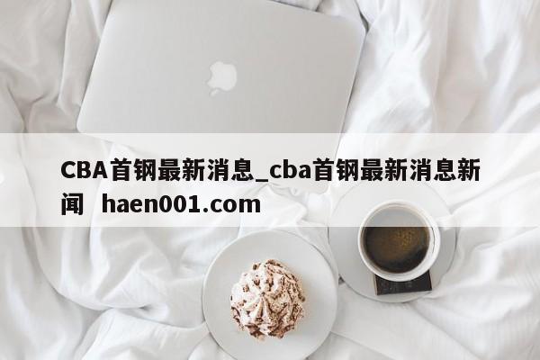 CBA首钢最新消息_cba首钢最新消息新闻  haen001.com
