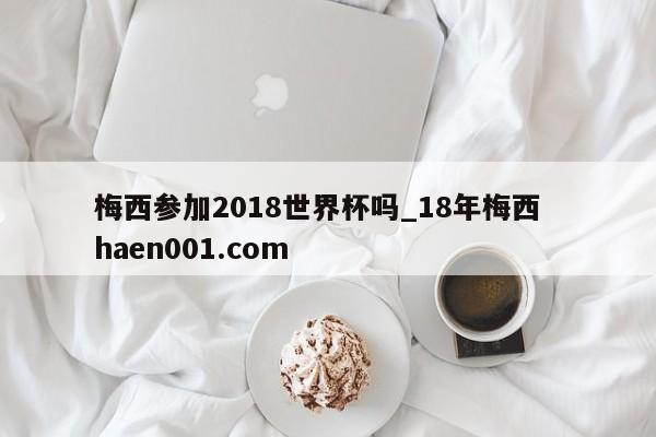梅西参加2018世界杯吗_18年梅西  haen001.com