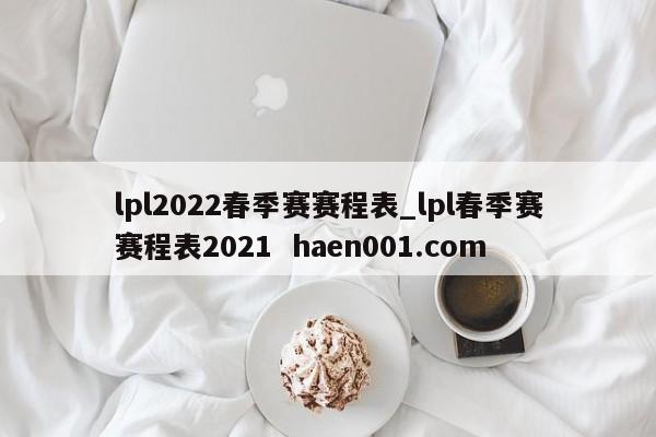 lpl2022春季赛赛程表_lpl春季赛赛程表2021  haen001.com