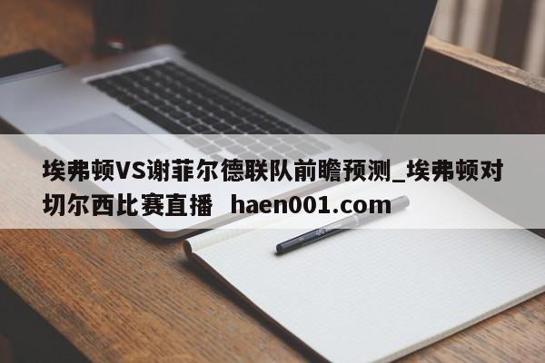 埃弗顿VS谢菲尔德联队前瞻预测_埃弗顿对切尔西比赛直播  haen001.com