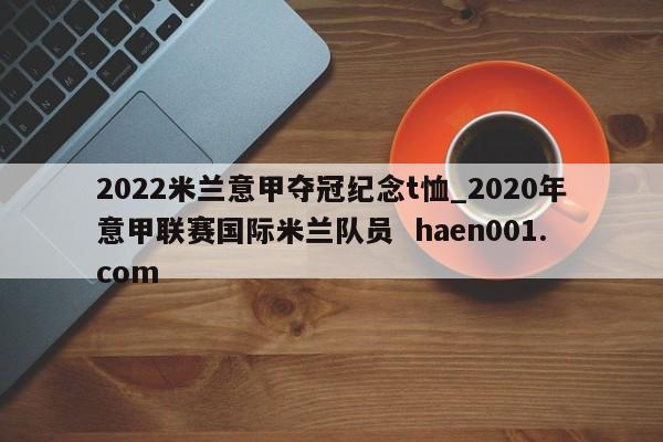 2022米兰意甲夺冠纪念t恤_2020年意甲联赛国际米兰队员  haen001.com