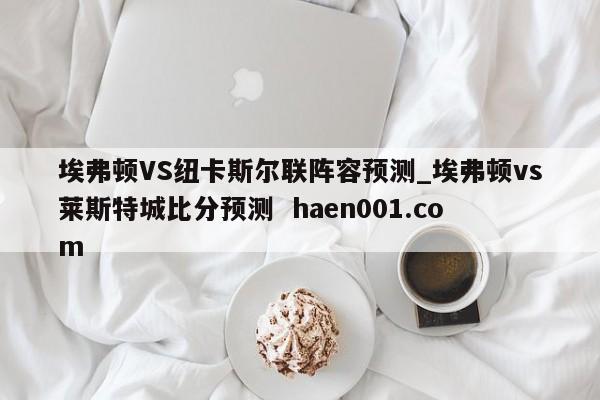 埃弗顿VS纽卡斯尔联阵容预测_埃弗顿vs莱斯特城比分预测  haen001.com