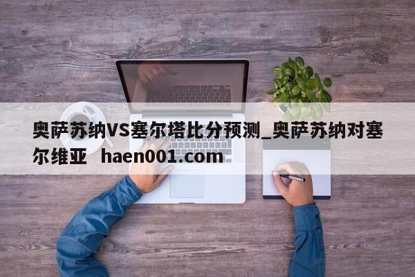 奥萨苏纳VS塞尔塔比分预测_奥萨苏纳对塞尔维亚 haen001.com