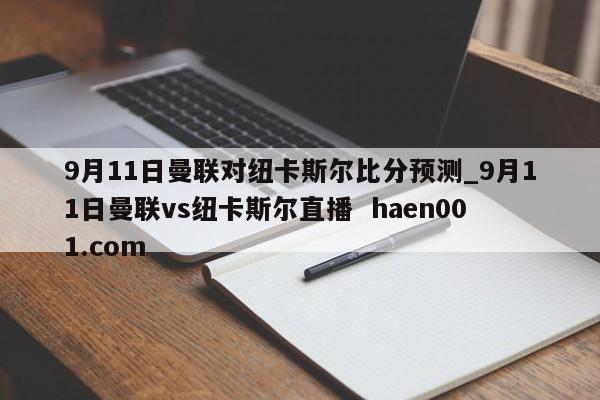 9月11日曼联对纽卡斯尔比分预测_9月11日曼联vs纽卡斯尔直播  haen001.com