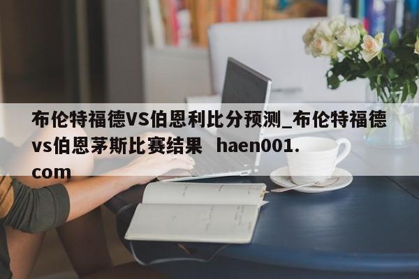 布伦特福德VS伯恩利比分预测_布伦特福德vs伯恩茅斯比赛结果 haen001.com