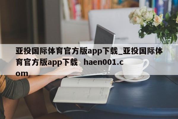 亚投国际体育官方版app下载_亚投国际体育官方版app下载  haen001.com