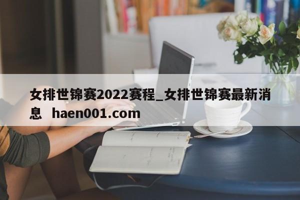 女排世锦赛2022赛程_女排世锦赛最新消息  haen001.com