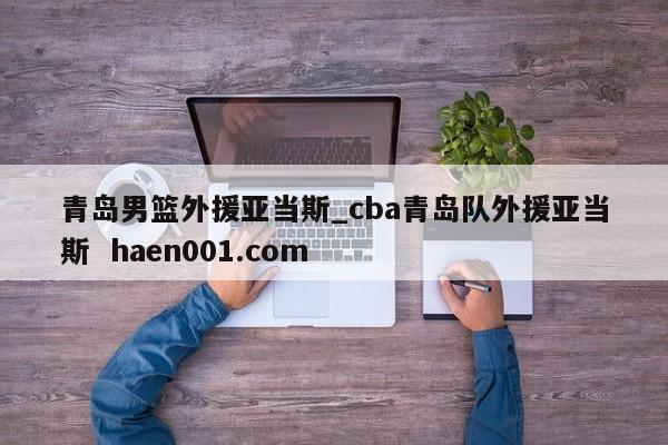 青岛男篮外援亚当斯_cba青岛队外援亚当斯  haen001.com