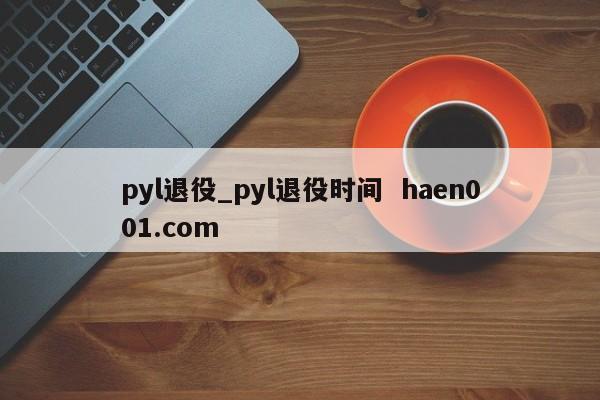pyl退役_pyl退役时间 haen001.com