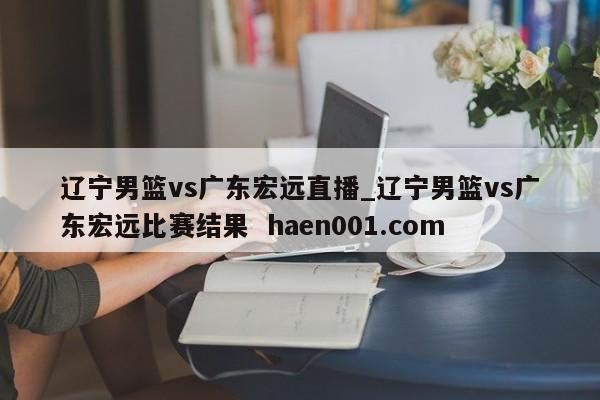 辽宁男篮vs广东宏远直播_辽宁男篮vs广东宏远比赛结果 haen001.com