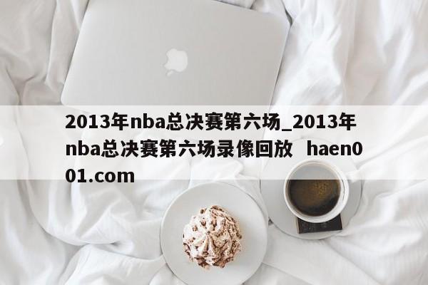 2013年nba总决赛第六场_2013年nba总决赛第六场录像回放 haen001.com