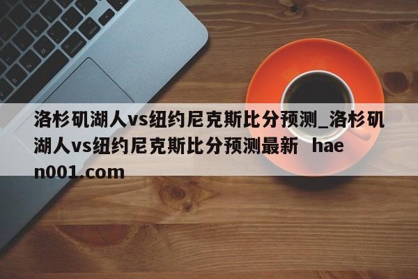 洛杉矶湖人vs纽约尼克斯比分预测_洛杉矶湖人vs纽约尼克斯比分预测最新 haen001.com