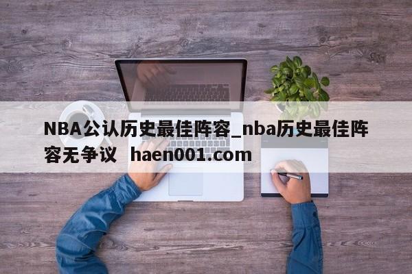 NBA公认历史最佳阵容_nba历史最佳阵容无争议 haen001.com