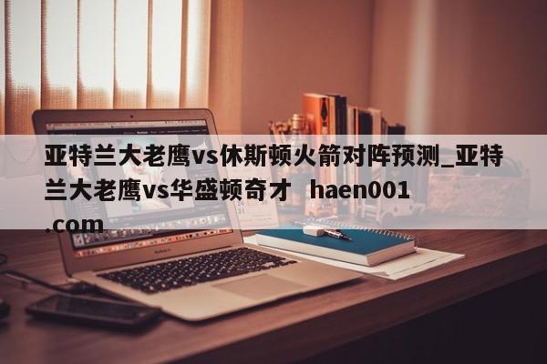 亚特兰大老鹰vs休斯顿火箭对阵预测_亚特兰大老鹰vs华盛顿奇才 haen001.com