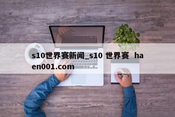 s10世界赛新闻_s10 世界赛 haen001.com