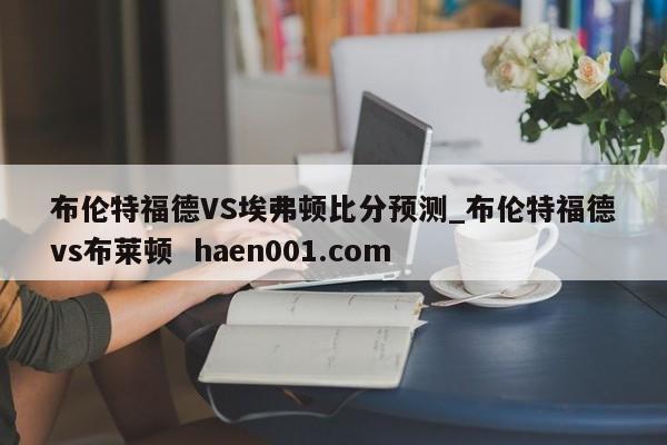 布伦特福德VS埃弗顿比分预测_布伦特福德vs布莱顿 haen001.com