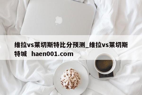维拉vs莱切斯特比分预测_维拉vs莱切斯特城 haen001.com